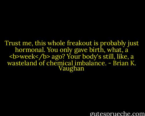 Trust me, this whole freakout is probably just hormonal. You only gave birth, what, a <b>week</b> ago? Your body's still, like, a wasteland of chemical imbalance. - Brian K. Vaughan