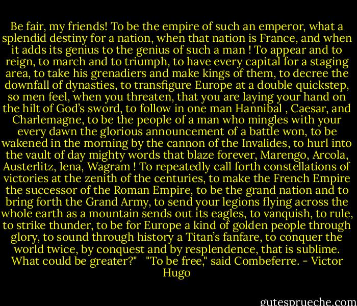 Be fair, my friends! To be the empire of such an emperor, what a splendid destiny for a nation, when that nation is France, and when it adds its genius to the genius of such a man ! To appear and to reign, to march and to triumph, to have every capital for a staging area, to take his grenadiers and make kings of them, to decree the downfall of dynasties, to transfigure Europe at a double quickstep, so men feel, when you threaten, that you are laying your hand on the hilt of God’s sword, to follow in one man Hannibal , Caesar, and Charlemagne, to be the people of a man who mingles with your every dawn the glorious announcement of a battle won, to be wakened in the morning by the cannon of the Invalides, to hurl into the vault of day mighty words that blaze forever, Marengo, Arcola, Austerlitz, lena, Wagram ! To repeatedly call forth constellations of victories at the zenith of the centuries, to make the French Empire the successor of the Roman Empire, to be the grand nation and to bring forth the Grand Army, to send your legions flying across the whole earth as a mountain sends out its eagles, to vanquish, to rule, to strike thunder, to be for Europe a kind of golden people through glory, to sound through history a Titan’s fanfare, to conquer the world twice, by conquest and by resplendence, that is sublime. What could be greater?"<br /><br /><br />"To be free," said Combeferre. - Victor Hugo
