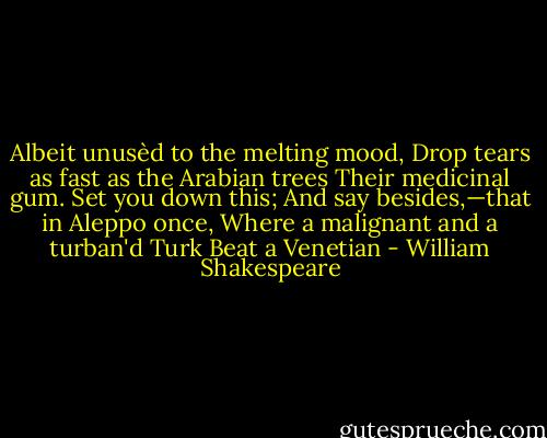 Albeit unusèd to the melting mood, Drop tears as fast as the Arabian trees Their medicinal gum. Set you down this; And say besides,—that in Aleppo once, Where a malignant and a turban'd Turk Beat a Venetian - William Shakespeare
