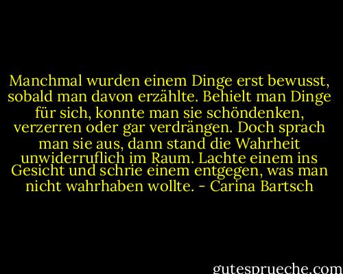 Manchmal wurden einem Dinge erst bewusst, sobald man davon erzählte. Behielt man Dinge für sich, konnte man sie schöndenken, verzerren oder gar verdrängen. Doch sprach man sie aus, dann stand die Wahrheit unwiderruflich im Raum. Lachte einem ins Gesicht und schrie einem entgegen, was man nicht wahrhaben wollte. - Carina Bartsch
