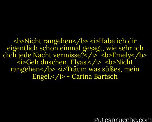 <b>Nicht rangehen</b><br /><i>Habe ich dir eigentlich schon einmal gesagt, wie sehr ich dich jede Nacht vermisse?</i><br /><br /><b>Emely</b><br /><i>Geh duschen, Elyas.</i><br /><br /><b>Nicht rangehen</b><br /><i>Träum was süßes, mein Engel.</i> - Carina Bartsch