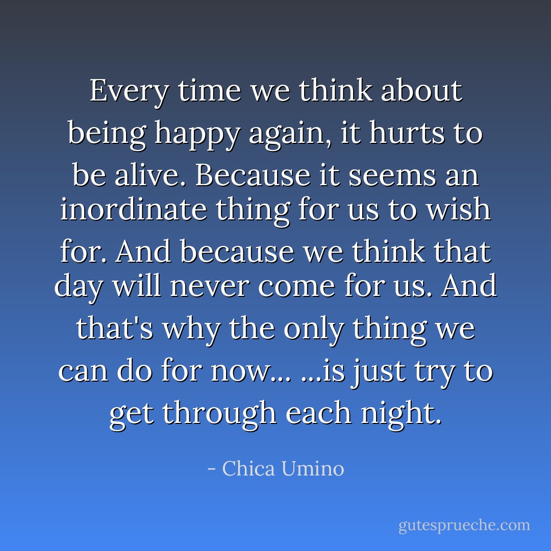 Every time we think about being happy again, it hurts to be alive.<br />Because it seems an inordinate thing for us to wish for.<br />And because we think that day will never come for us.<br />And that's why the only thing we can do for now...<br />...is just try to get through each night. - Chica Umino