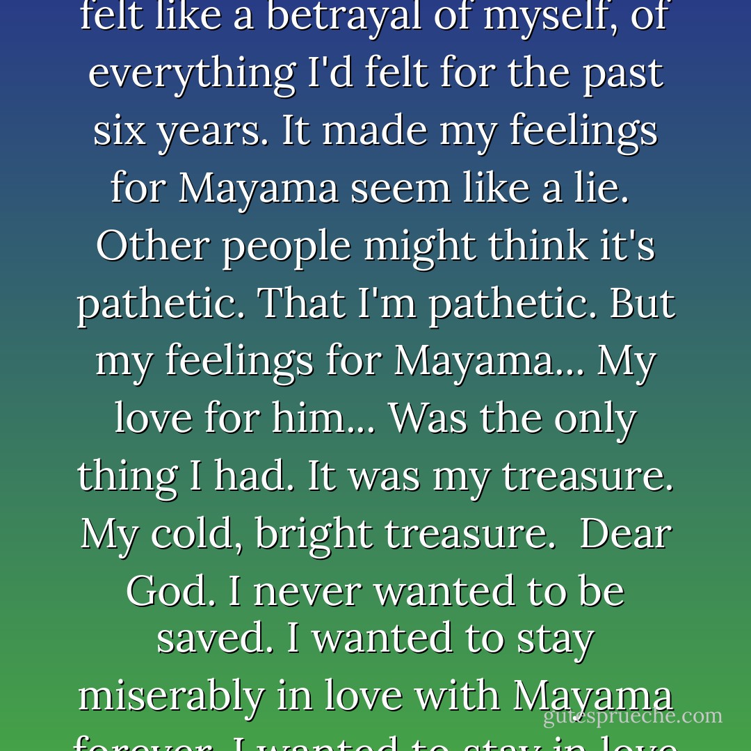 I had wanted to call him.<br />There were so many things I wanted to talk to him about.<br />And that I wanted to ask him about. But... I kind of hated myself... for feeling that way.<br />Because... thinking about Nomiya-san... felt like a betrayal of myself, of everything I'd felt for the past six years.<br />It made my feelings for Mayama seem like a lie.<br /><br />Other people might think it's pathetic.<br />That I'm pathetic.<br />But my feelings for Mayama...<br />My love for him...<br />Was the only thing I had.<br />It was my treasure. My cold, bright treasure.<br /><br />Dear God. I never wanted to be saved. I wanted to stay miserably in love with Mayama forever.<br />I wanted to stay in love with him for ten years, twenty years, so he would know just how strong my love was.<br />...Even though I knew that would be totally meaningless. - Chica Umino