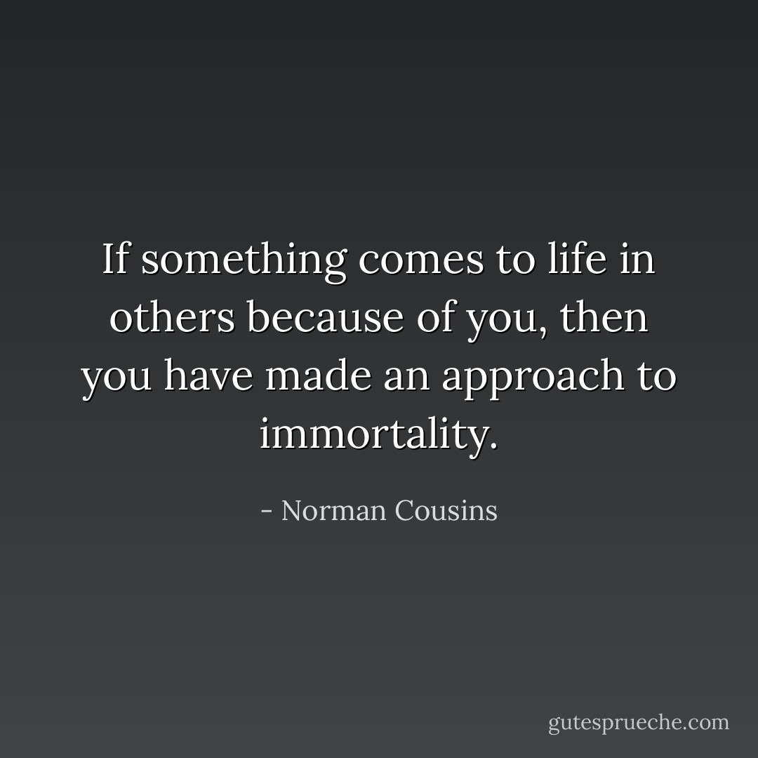 If something comes to life in others because of you, then you have made an approach to immortality. - Norman Cousins