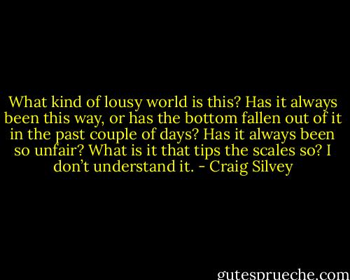 What kind of lousy world is this? Has it always been this way, or has the bottom fallen out of it in the past couple of days? Has it always been so unfair? What is it that tips the scales so? I don’t understand it. - Craig Silvey