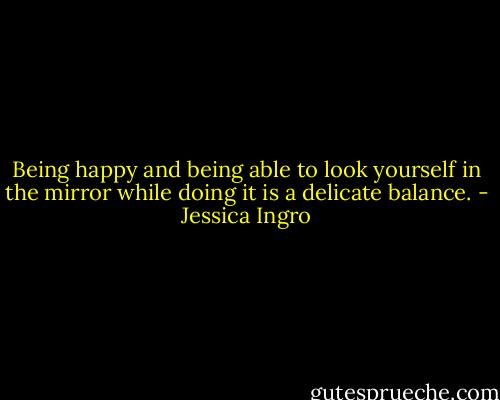 Being happy and being able to look yourself in the mirror while doing it is a delicate balance. - Jessica Ingro