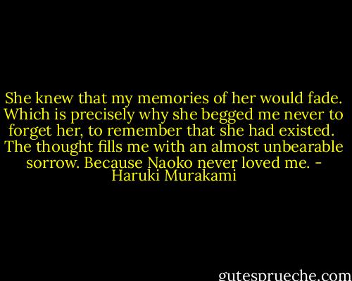 She knew that my memories of her would fade. Which is precisely why she begged me never to forget her, to remember that she had existed. <br />The thought fills me with an almost unbearable sorrow. Because Naoko never loved me. - Haruki Murakami