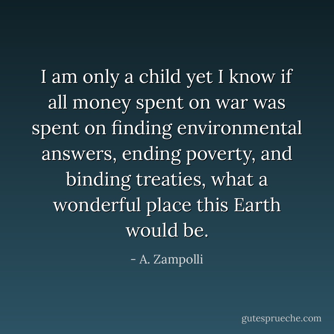 I am only a child yet I know if all money spent on war was spent on finding environmental answers, ending poverty, and binding treaties, what a wonderful place this Earth would be. - A. Zampolli
