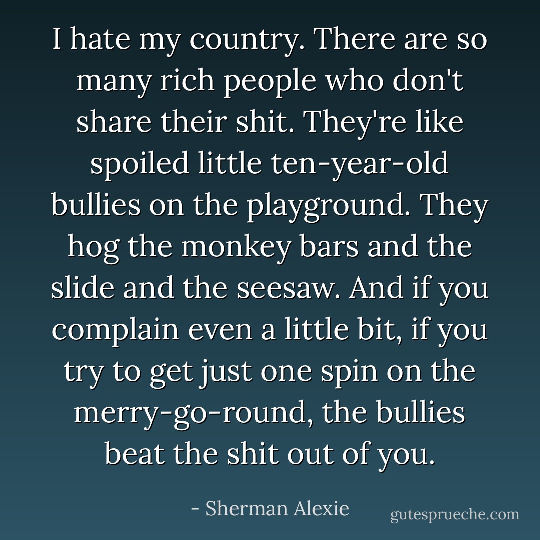 I hate my country. There are so many rich people who don't share their shit. They're like spoiled little ten-year-old bullies on the playground. They hog the monkey bars and the slide and the seesaw. And if you complain even a little bit, if you try to get just one spin on the merry-go-round, the bullies beat the shit out of you. - Sherman Alexie