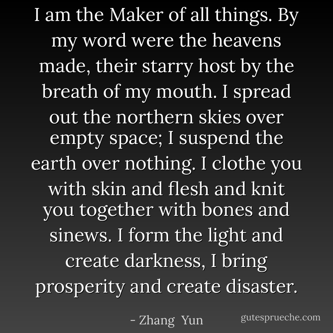 I am the Maker of all things. By my word were the heavens made, their starry host by the breath of my mouth. I spread out the northern skies over empty space; I suspend the earth over nothing. I clothe you with skin and flesh and knit you together with bones and sinews. I form the light and create darkness, I bring prosperity and create disaster. - Zhang  Yun