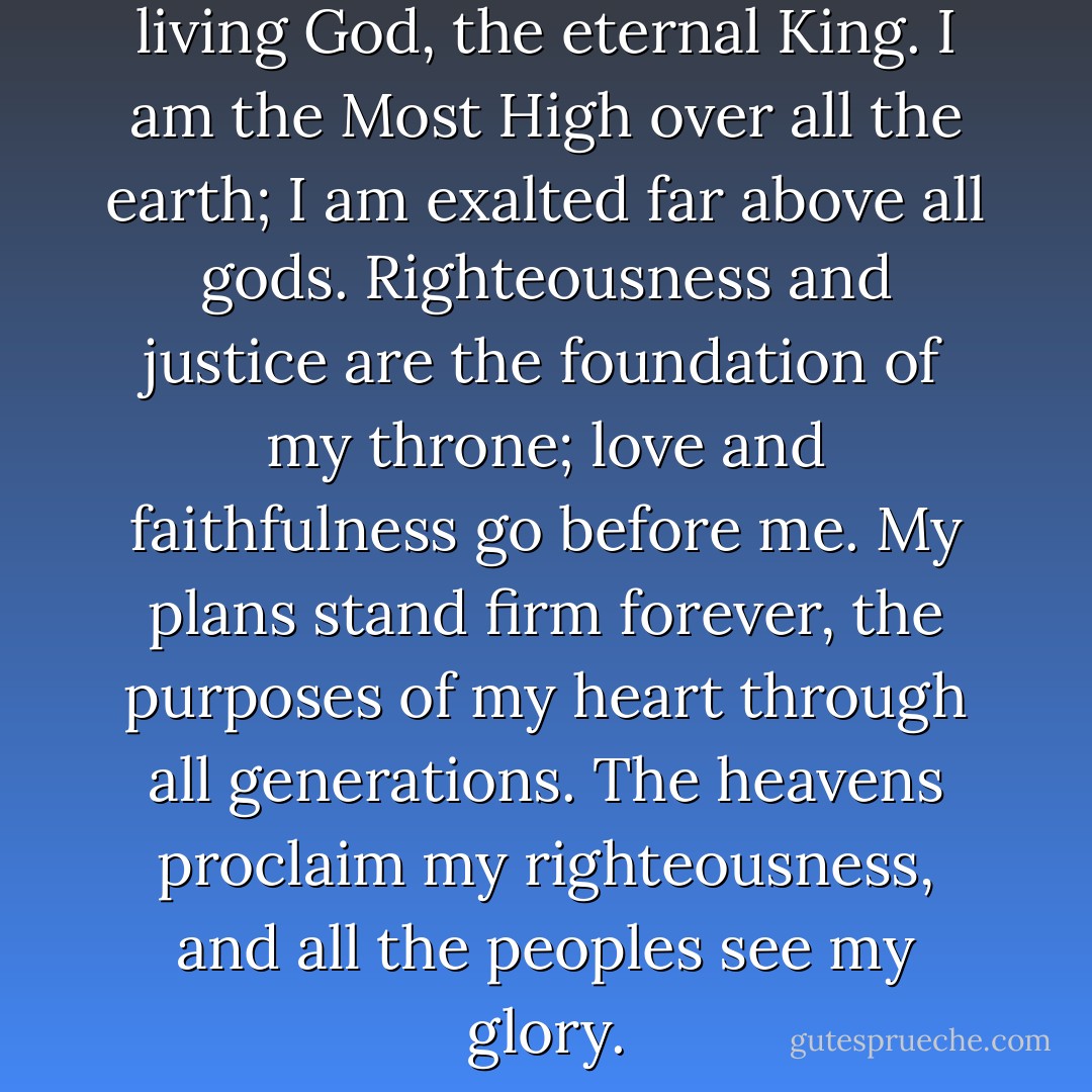I am the true God; I am the living God, the eternal King. I am the Most High over all the earth; I am exalted far above all gods. Righteousness and justice are the foundation of my throne; love and faithfulness go before me. My plans stand firm forever, the purposes of my heart through all generations. The heavens proclaim my righteousness, and all the peoples see my glory. - Zhang  Yun