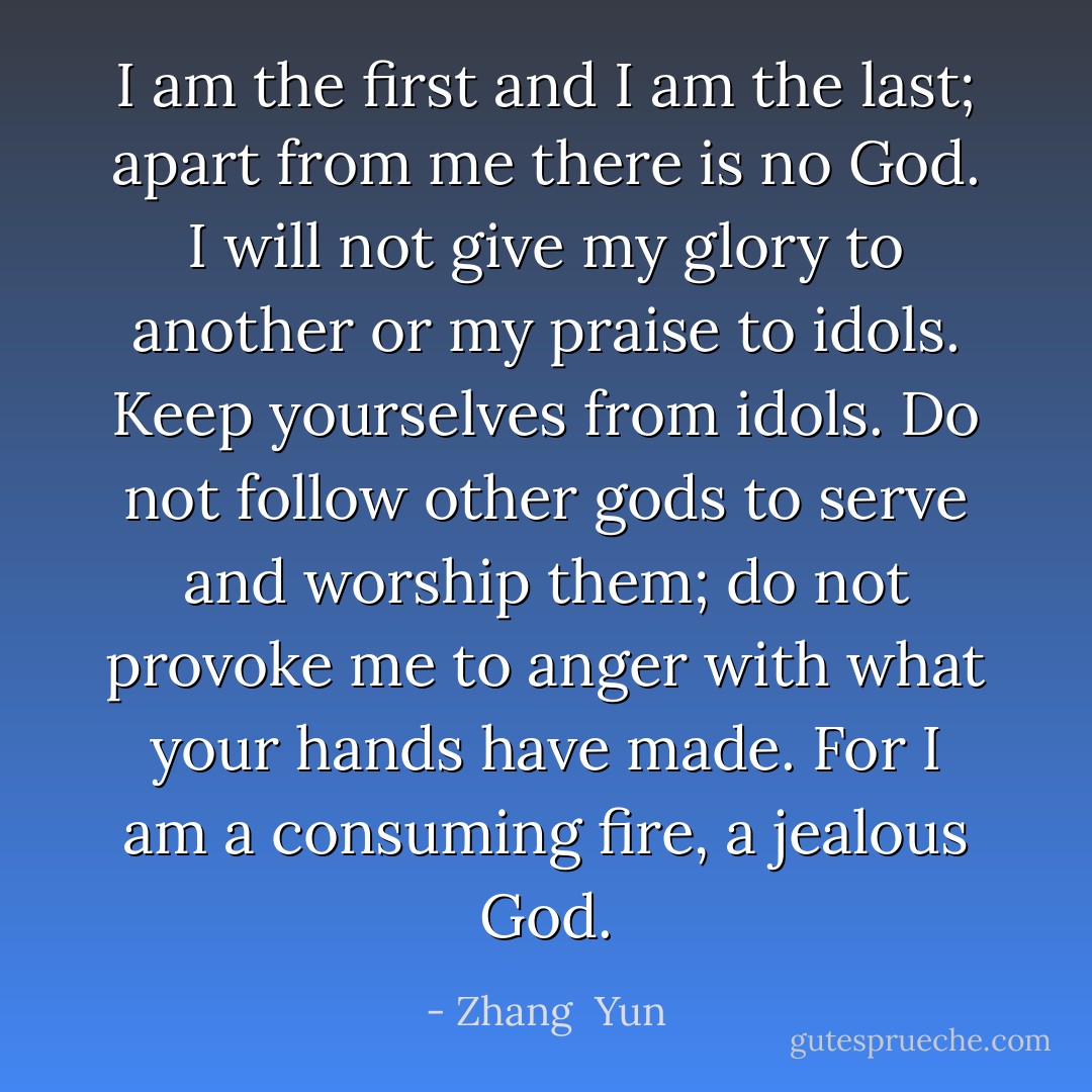 I am the first and I am the last; apart from me there is no God. I will not give my glory to another or my praise to idols. Keep yourselves from idols. Do not follow other gods to serve and worship them; do not provoke me to anger with what your hands have made. For I am a consuming fire, a jealous God. - Zhang  Yun