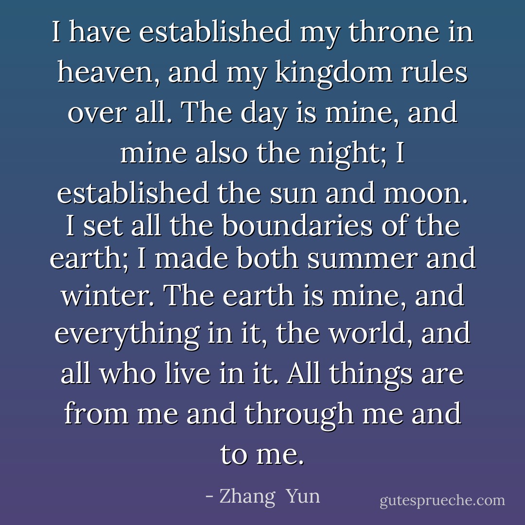 I have established my throne in heaven, and my kingdom rules over all. The day is mine, and mine also the night; I established the sun and moon. I set all the boundaries of the earth; I made both summer and winter. The earth is mine, and everything in it, the world, and all who live in it. All things are from me and through me and to me. - Zhang  Yun