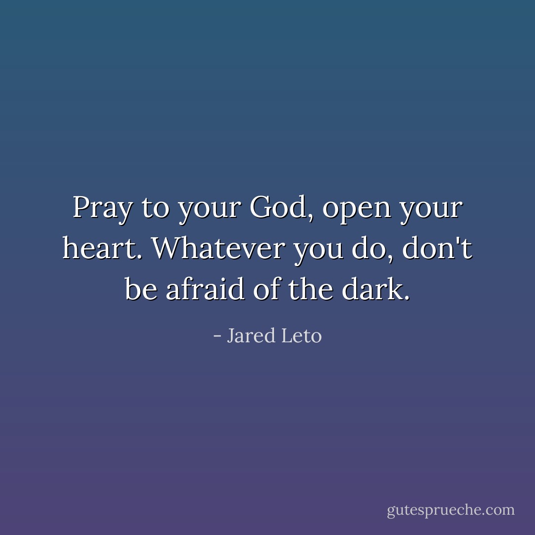 Pray to your God, open your heart.<br />Whatever you do, don't be afraid of the dark. - Jared Leto
