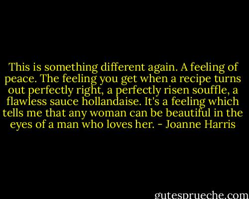 This is something different again. A feeling of peace. The feeling you get when a recipe turns out perfectly right, a perfectly risen souffle, a flawless sauce hollandaise. It's a feeling which tells me that any woman can be beautiful in the eyes of a man who loves her. - Joanne Harris