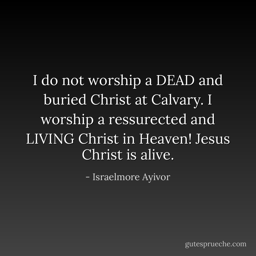 I do not worship a DEAD and buried Christ at Calvary. I worship a ressurected and LIVING Christ in Heaven! Jesus Christ is alive. - Israelmore Ayivor