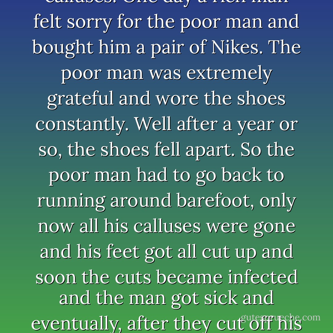 There once was a poor man who walked around without shoes. His feet were covered in calluses. One day a rich man felt sorry for the poor man and bought him a pair of Nikes. The poor man was extremely grateful and wore the shoes constantly.<br />Well after a year or so, the shoes fell apart. So the poor man had to go back to running around barefoot, only now all his calluses were gone and his feet got all cut up and soon the cuts became infected and the man got sick and eventually, after they cut off his legs, he died.<br />I call that particular story "Love, Death  - Mark Z. Danielewski