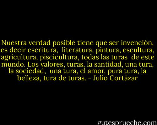 Nuestra verdad posible tiene que ser invención, es decir escritura, <br />literatura, pintura, escultura, agricultura, piscicultura, todas las turas <br />de este mundo. Los valores, turas, la santidad, una tura, la sociedad, <br />una tura, el amor, pura tura, la belleza, tura de turas. - Julio Cortázar