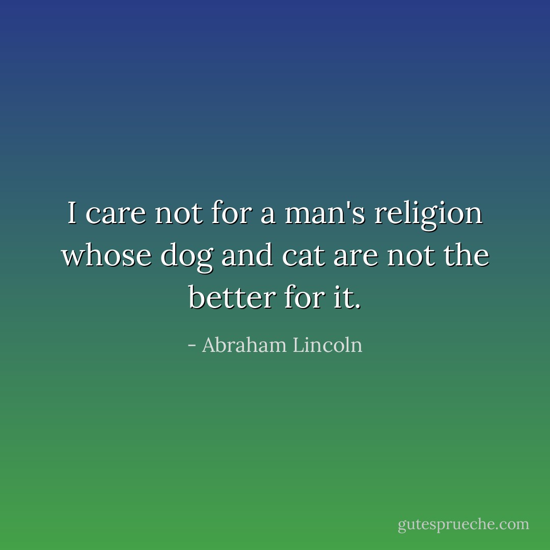 I care not for a man's religion whose dog and cat are not the better for it. - Abraham Lincoln