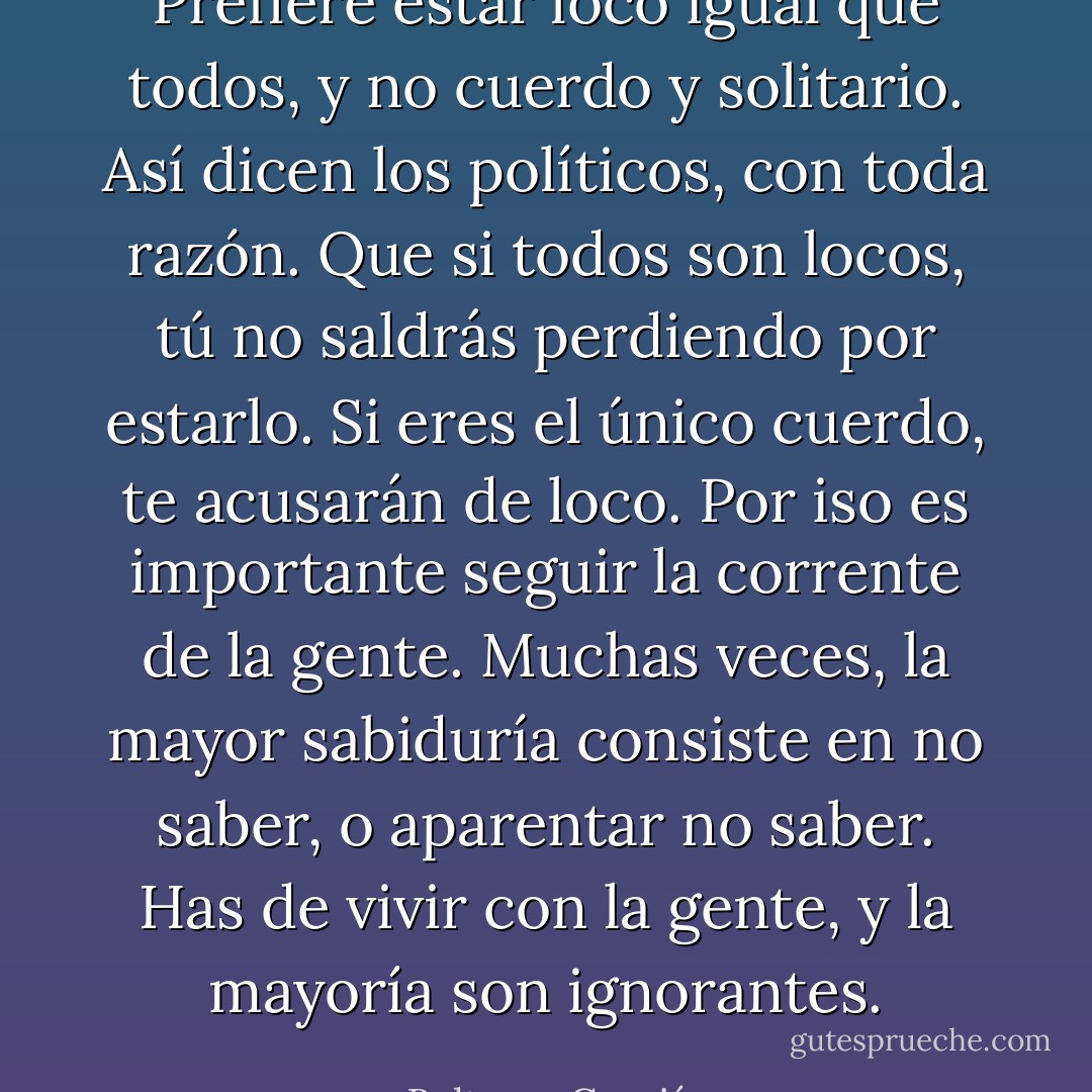 Prefiere estar loco igual que todos, y no cuerdo y solitario.<br />Así dicen los políticos, con toda razón. Que si todos son locos, tú no saldrás perdiendo por estarlo. Si eres el único cuerdo, te acusarán de loco. Por iso es importante seguir la corrente de la gente. Muchas veces, la mayor sabiduría consiste en no saber, o aparentar no saber. Has de vivir con la gente, y la mayoría son ignorantes. - Baltasar Gracián