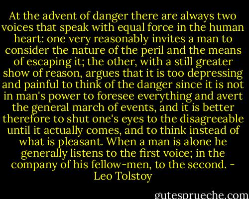 At the advent of danger there are always two voices that speak with equal force in the human heart: one very reasonably invites a man to consider the nature of the peril and the means of escaping it; the other, with a still greater show of reason, argues that it is too depressing and painful to think of the danger since it is not in man's power to foresee everything and avert the general march of events, and it is better therefore to shut one's eyes to the disagreeable until it actually comes, and to think instead of what is pleasant. When a man is alone he generally listens to the first voice; in the company of his fellow-men, to the second. - Leo Tolstoy