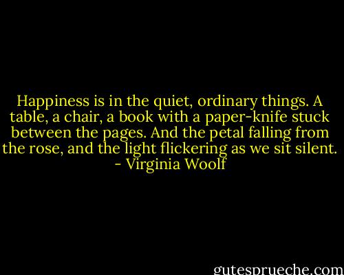 Happiness is in the quiet, ordinary things. A table, a chair, a book with a paper-knife stuck between the pages. And the petal falling from the rose, and the light flickering as we sit silent. - Virginia Woolf