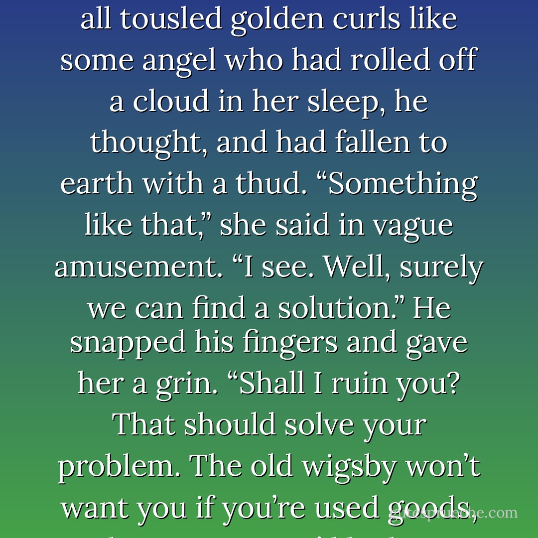 Papa wants you to marry some decrepit old wigsby?” She gave him a charmingly rueful smile, all tousled golden curls like some angel who had rolled off a cloud in her sleep, he thought, and had fallen to earth with a thud. “Something like that,” she said in vague amusement. “I see. Well, surely we can find a solution.” He snapped his fingers and gave her a grin. “Shall I ruin you? That should solve your problem. The old wigsby won’t want you if you’re used goods, and I assure you, I’d be happy to oblige. - Gaelen Foley