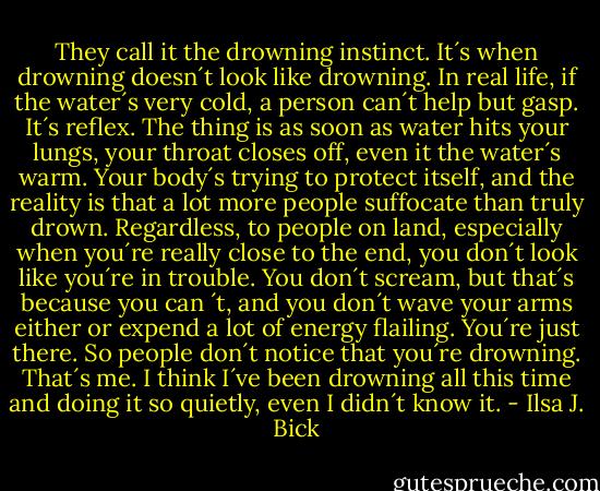 They call it the drowning instinct. It´s when drowning doesn´t look like drowning. In real life, if the water´s very cold, a person can´t help but gasp. It´s reflex. The thing is as soon as water hits your lungs, your throat closes off, even it the water´s warm. Your body´s trying to protect itself, and the reality is that a lot more people suffocate than truly drown. Regardless, to people on land, especially when you´re really close to the end, you don´t look like you´re in trouble. You don´t scream, but that´s because you can ´t, and you don´t wave your arms either or expend a lot of energy flailing. You´re just there. So people don´t notice that you´re drowning. That´s me. I think I´ve been drowning all this time and doing it so quietly, even I didn´t know it. - Ilsa J. Bick
