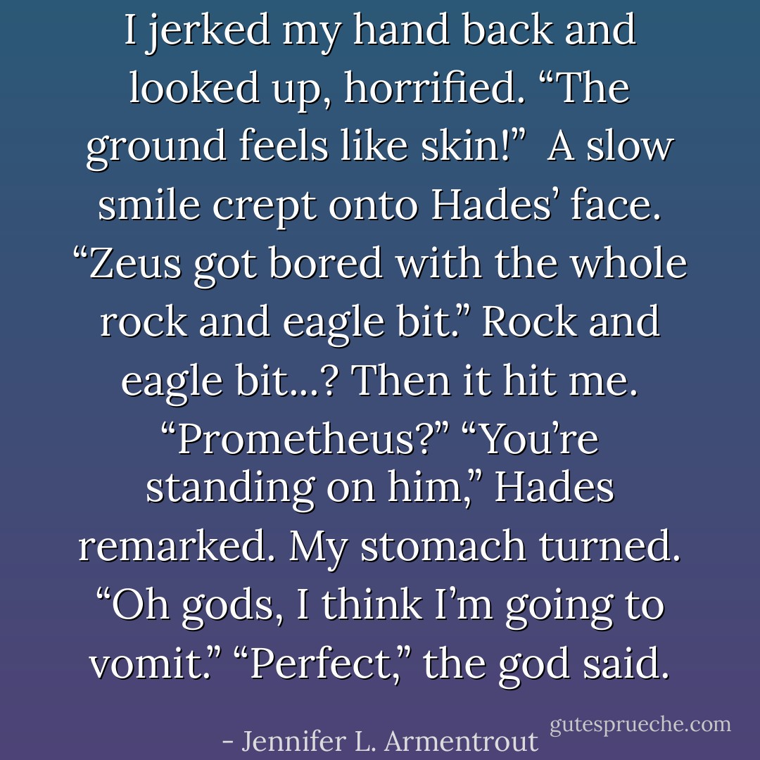 I jerked my hand back and looked up, horrified. “The ground feels like skin!” <br />A slow smile crept onto Hades’ face. “Zeus got bored with the whole rock and eagle bit.”<br />Rock and eagle bit...? Then it hit me. “Prometheus?”<br />“You’re standing on him,” Hades remarked.<br />My stomach turned. “Oh gods, I think I’m going to vomit.”<br />“Perfect,” the god said. - Jennifer L. Armentrout
