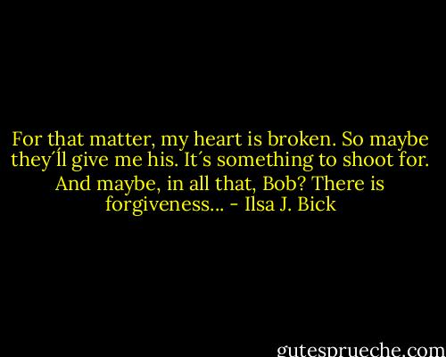 For that matter, my heart is broken. So maybe they´ĺl give me his. It´s something to shoot for.<br />And maybe, in all that, Bob?<br />There is forgiveness... - Ilsa J. Bick