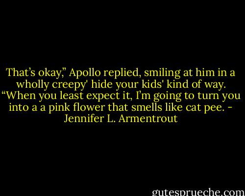 That’s okay,” Apollo replied, smiling at him in a wholly creepy' hide your kids' kind of way. “When you least expect it, I’m going to turn you into a a pink flower that smells like cat pee. - Jennifer L. Armentrout