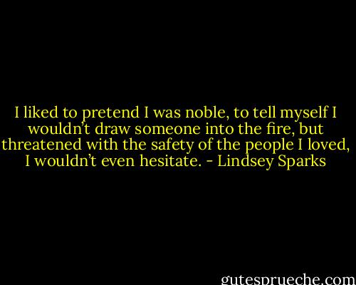 I liked to pretend I was noble, to tell myself I wouldn’t draw someone into the fire, but threatened with the safety of the people I loved, I wouldn’t even hesitate. - Lindsey Sparks