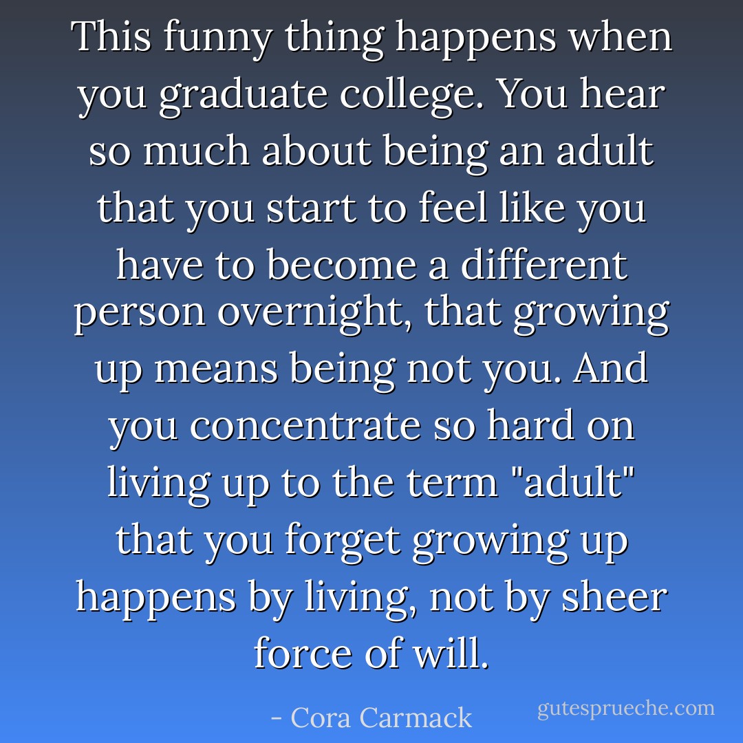 This funny thing happens when you graduate college. You hear so much about being an adult that you start to feel like you have to become a different person overnight, that growing up means being not you. And you concentrate so hard on living up to the term "adult" that you forget growing up happens by living, not by sheer force of will. - Cora Carmack