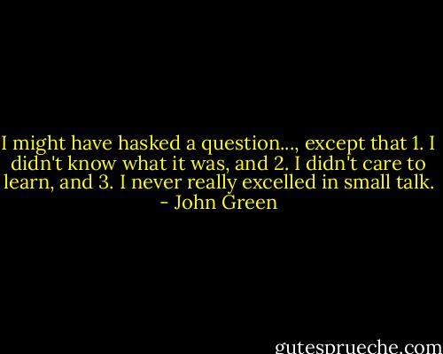 I might have hasked a question..., except that 1. I didn't know what it was, and 2. I didn't care to learn, and 3. I never really excelled in small talk. - John Green