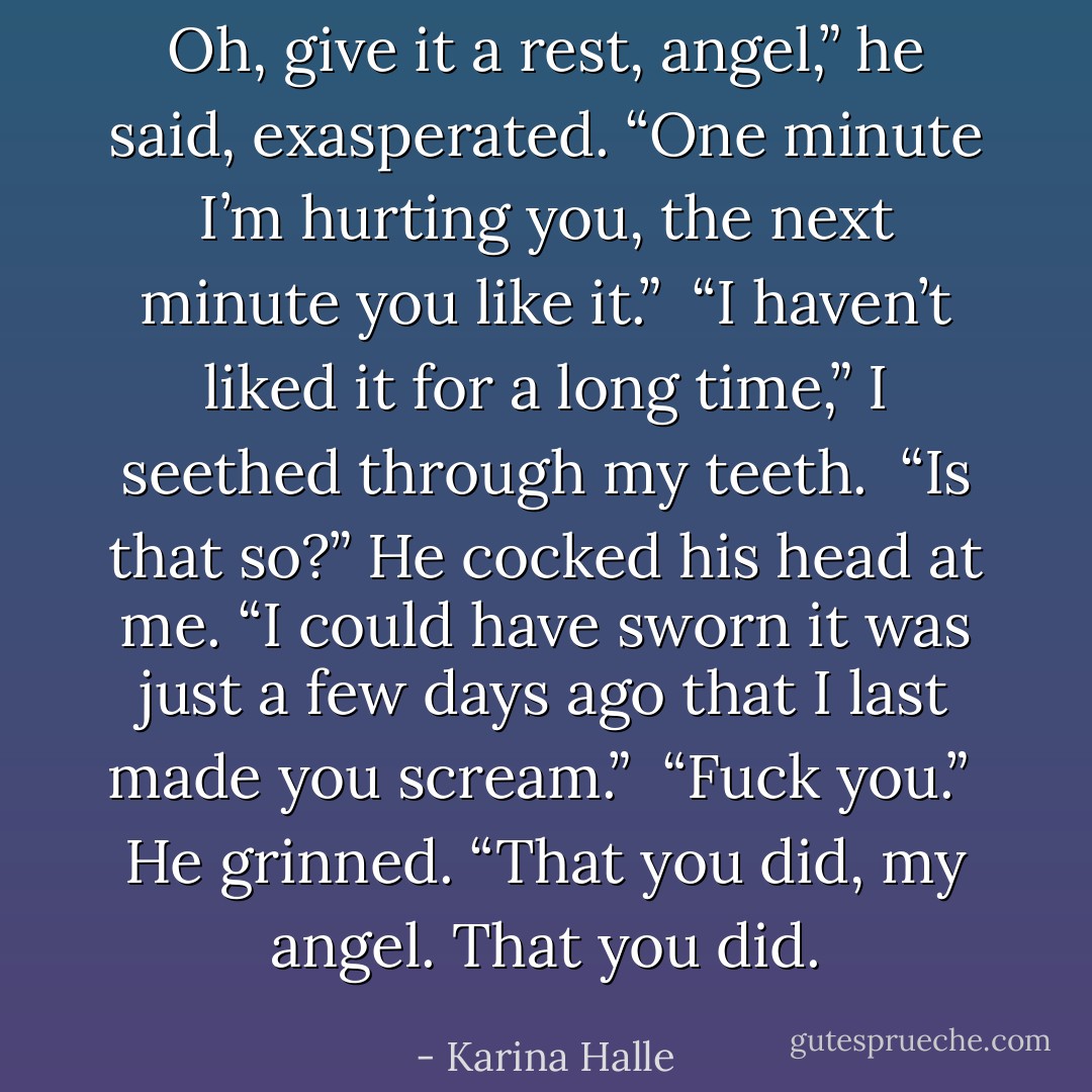 Oh, give it a rest, angel,” he said, exasperated. “One minute I’m hurting you, the next minute you like it.” <br />“I haven’t liked it for a long time,” I seethed through my teeth. <br />“Is that so?” He cocked his head at me. “I could have sworn it was just a few days ago that I last made you scream.” <br />“Fuck you.” <br />He grinned. “That you did, my angel. That you did. - Karina Halle