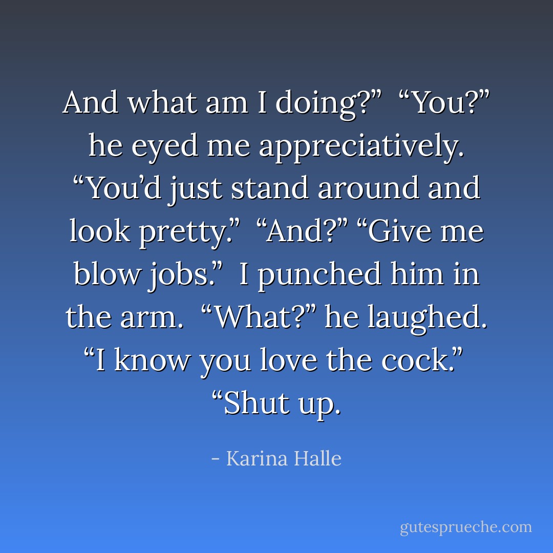And what am I doing?” <br />“You?” he eyed me appreciatively. “You’d just stand around and look pretty.” <br />“And?”<br />“Give me blow jobs.” <br />I punched him in the arm. <br />“What?” he laughed. “I know you love the cock.” <br />“Shut up. - Karina Halle