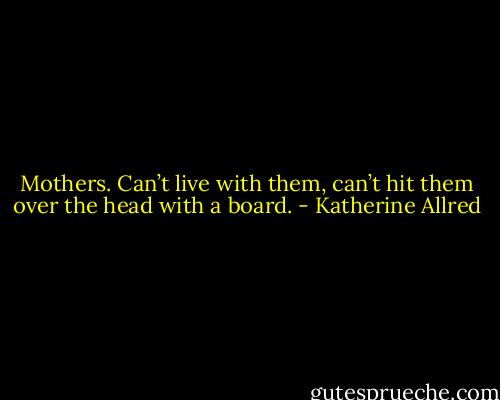 Mothers. Can’t live with them, can’t hit them over the head with a board. - Katherine Allred