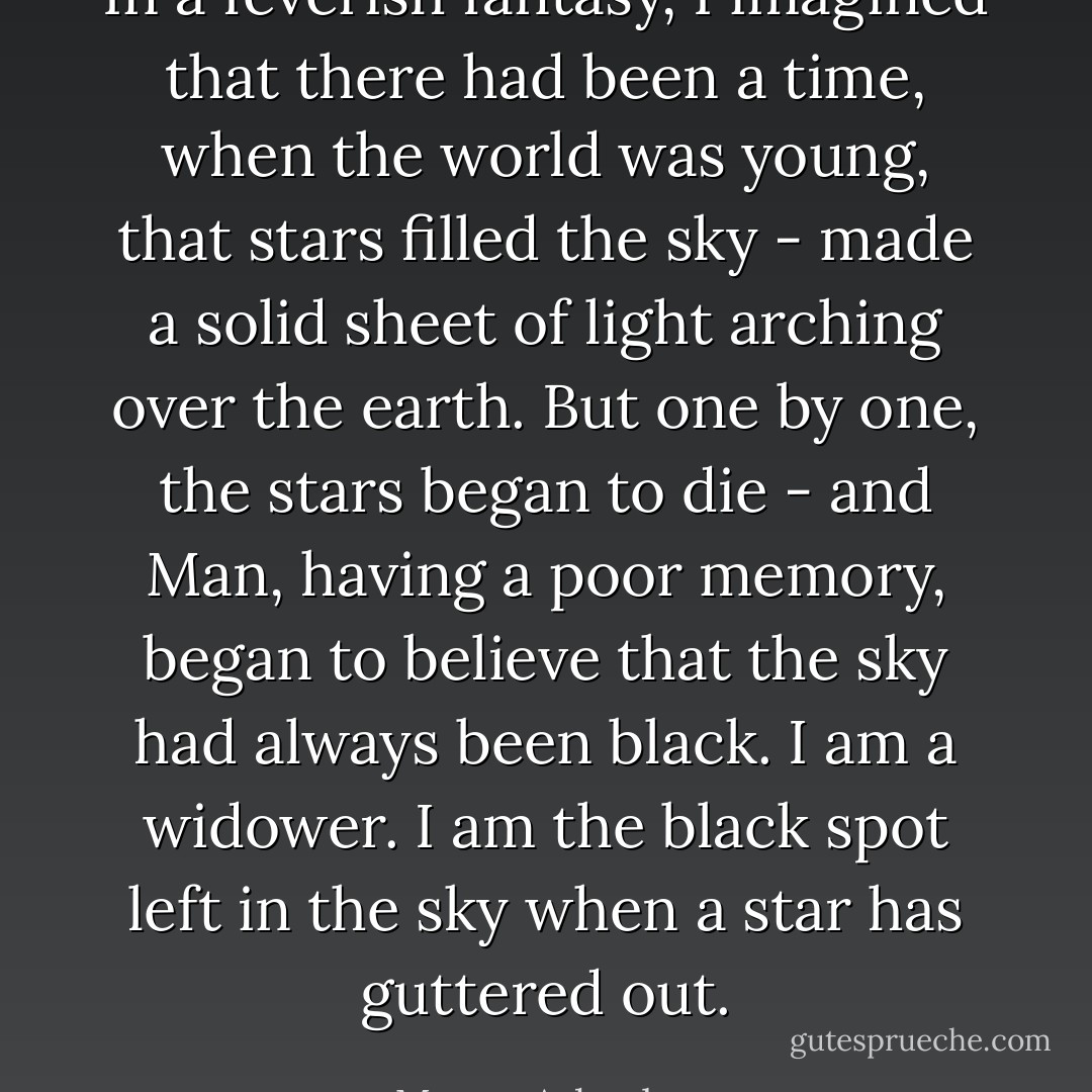 In a feverish fantasy, I imagined that there had been a time, when the world was young, that stars filled the sky - made a solid sheet of light arching over the earth. But one by one, the stars began to die - and Man, having a poor memory, began to believe that the sky had always been black.<br />I am a widower. I am the black spot left in the sky when a star has guttered out. - Megan Arkenberg