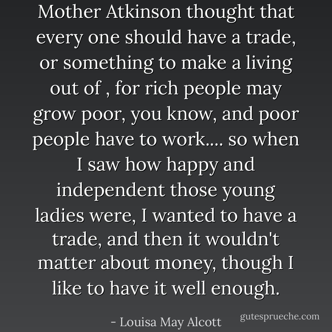 Mother Atkinson thought that every one should have a trade, or something to make a living out of , for rich people may grow poor, you know, and poor people have to work.... so when I saw how happy and independent those young ladies were, I wanted to have a trade, and then it wouldn't matter about money, though I like to have it well enough. - Louisa May Alcott