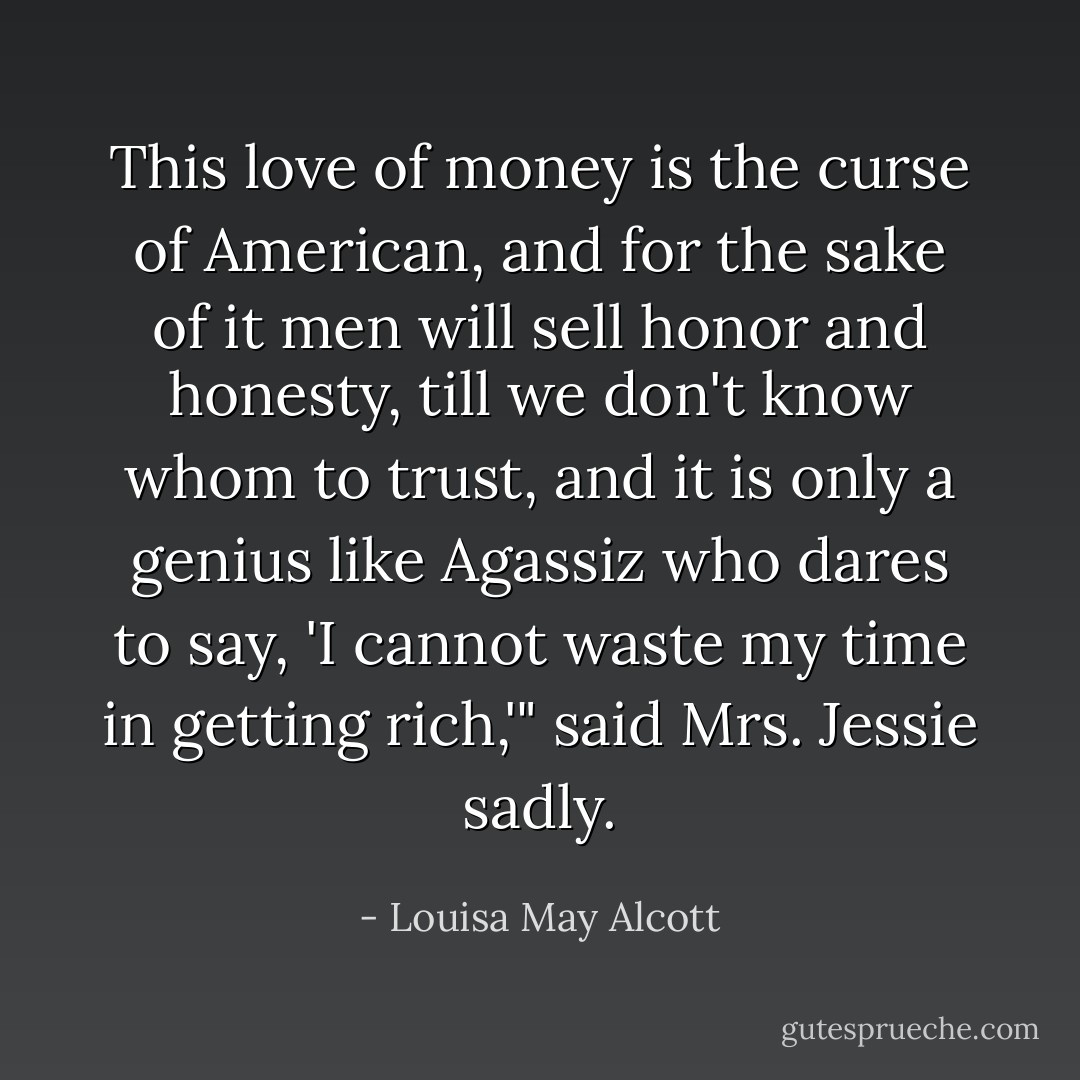 This love of money is the curse of American, and for the sake of it men will sell honor and honesty, till we don't know whom to trust, and it is only a genius like Agassiz who dares to say, 'I cannot waste my time in getting rich,'" said Mrs. Jessie sadly. - Louisa May Alcott