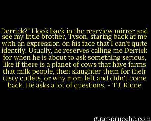 Derrick?"<br />I look back in the rearview mirror and see my little brother, Tyson, staring back at me with an expression on his face that I can't quite identify. Usually, he reserves calling me Derrick for when he is about to ask something serious, like if there is a planet of cows that have farms that milk people, then slaughter them for their tasty cutlets, or why mom left and didn't come back. He asks a lot of questions. - T.J. Klune