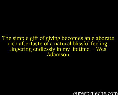 The simple gift of giving becomes an elaborate rich aftertaste of a natural blissful feeling, lingering endlessly in my lifetime. - Wes Adamson