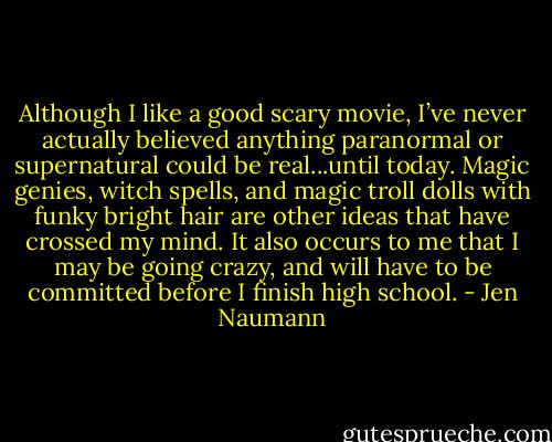 Although I like a good scary movie, I’ve never actually believed anything paranormal or supernatural could be real...until today. Magic genies, witch spells, and magic troll dolls with funky bright hair are other ideas that have crossed my mind. It also occurs to me that I may be going crazy, and will have to be committed before I finish high school. - Jen Naumann
