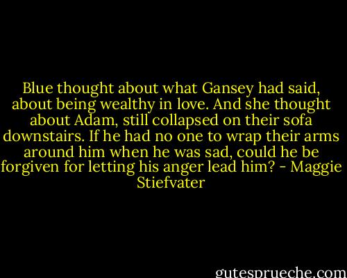 Blue thought about what Gansey had said, about being wealthy in love. And she thought about Adam, still collapsed on their sofa downstairs. If he had no one to wrap their arms around him when he was sad, could he be forgiven for letting his anger lead him? - Maggie Stiefvater