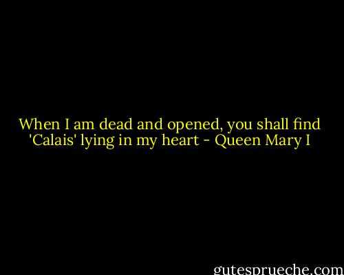 When I am dead and opened, you shall find 'Calais' lying in my heart - Queen Mary I