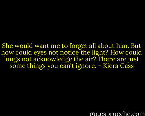 She would want me to forget all about him. But how could eyes not notice the light? How could lungs not acknowledge the air? There are just some things you can't ignore. - Kiera Cass