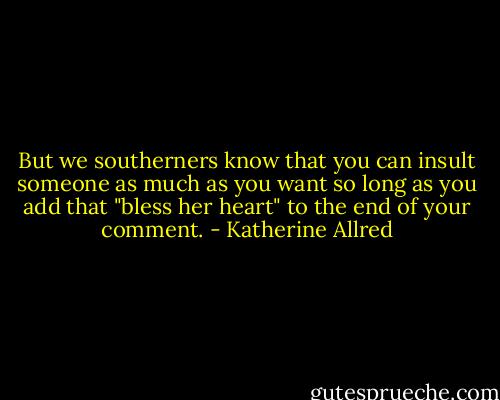 But we southerners know that you can insult someone as much as you want so long as you add that "bless her heart" to the end of your comment. - Katherine Allred