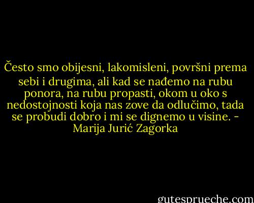 Često smo obijesni, lakomisleni, površni prema sebi i drugima, ali kad se nađemo na rubu ponora, na rubu propasti, okom u oko s nedostojnosti koja nas zove da odlučimo, tada se probudi dobro i mi se dignemo u visine. - Marija Jurić Zagorka