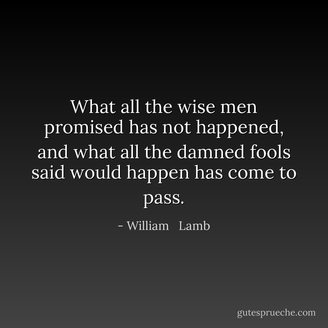 What all the wise men promised has not happened, and what all the damned fools said would happen has come to pass. - William   Lamb