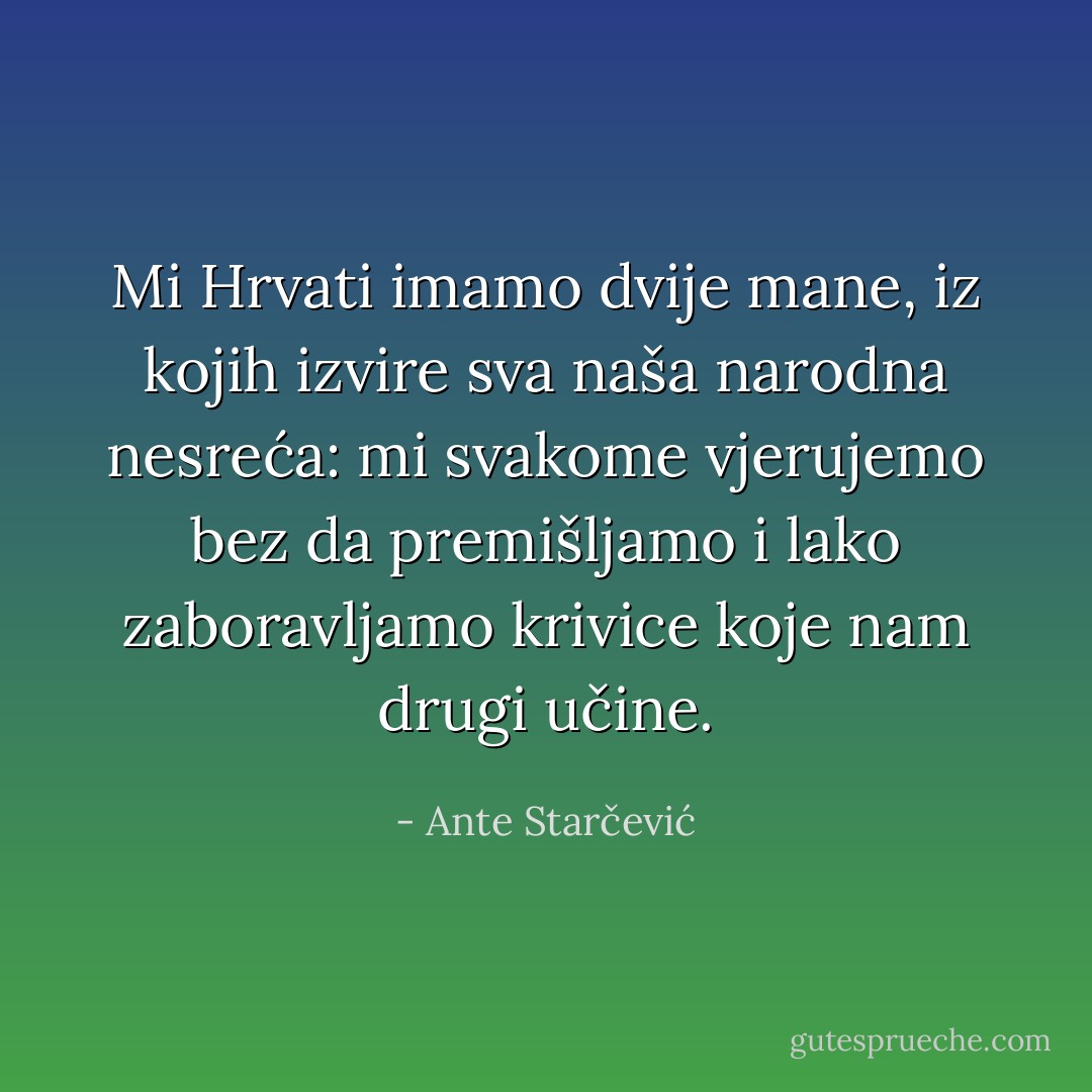 Mi Hrvati imamo dvije mane, iz kojih izvire sva naša narodna nesreća: mi svakome vjerujemo bez da premišljamo i lako zaboravljamo krivice koje nam drugi učine. - Ante Starčević